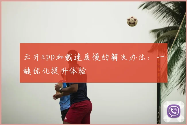 云开app加载速度慢的解决办法，一键优化提升体验