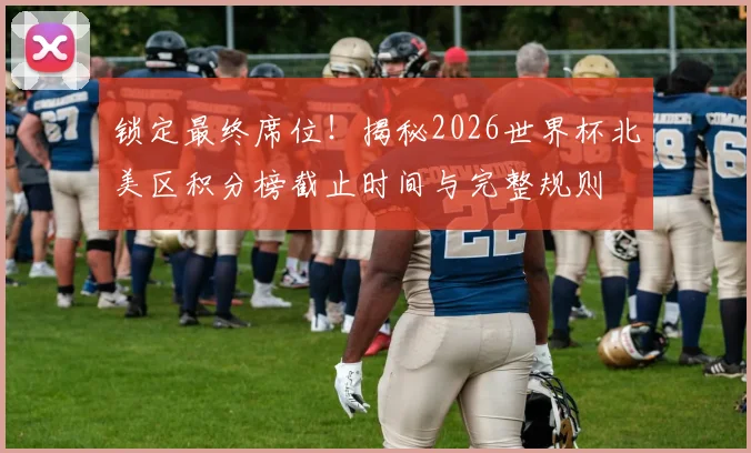 锁定最终席位！揭秘2026世界杯北美区积分榜截止时间与完整规则