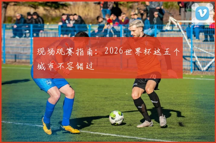 现场观赛指南：2026世界杯这五个城市不容错过